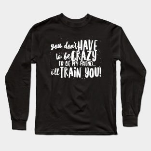 You Don't HAVE to be CRAZY to be my FRIEND...I'll TRAIN YOU! Long Sleeve T-Shirt